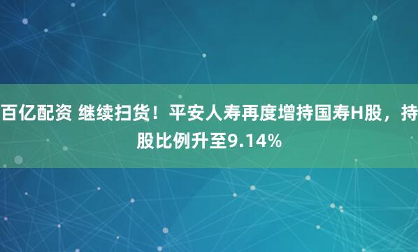 百亿配资 继续扫货！平安人寿再度增持国寿H股，持股比例升至9.14%