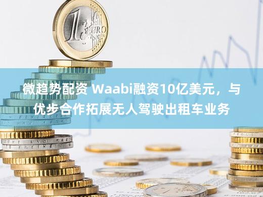 微趋势配资 Waabi融资10亿美元，与优步合作拓展无人驾驶出租车业务