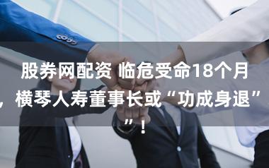 股券网配资 临危受命18个月，横琴人寿董事长或“功成身退”！
