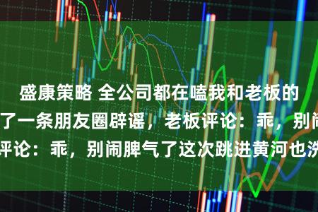 盛康策略 全公司都在嗑我和老板的 CP。我深夜发了一条朋友圈辟谣，老板评论：乖，别闹脾气了这次跳进黄河也洗不清了