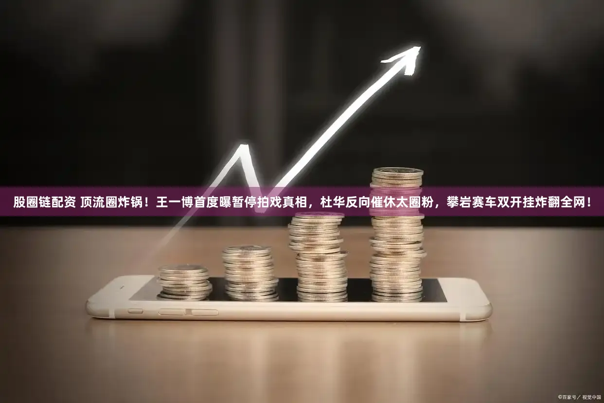 股圈链配资 顶流圈炸锅！王一博首度曝暂停拍戏真相，杜华反向催休太圈粉，攀岩赛车双开挂炸翻全网！