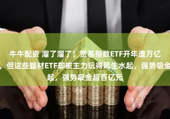 牛牛配资 溜了溜了！宽基指数ETF开年遭万亿资金抛售，但这些题材ETF却被主力玩得风生水起，强势吸金超百亿元