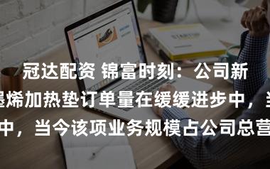 冠达配资 锦富时刻：公司新动力汽车石墨烯加热垫订单量在缓缓进步中，当今该项业务规模占公司总营收比例较小
