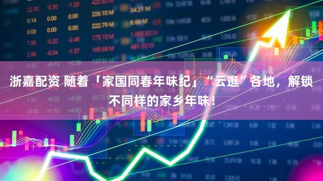 浙嘉配资 随着「家国同春年味纪」“云逛”各地，解锁不同样的家乡年味！