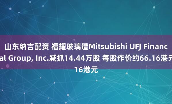 山东纳吉配资 福耀玻璃遭Mitsubishi UFJ Financial Group, Inc.减抓14.44万股 每股作价约66.16港元