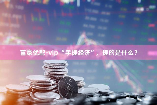 富豪优配-vip “手搓经济”，搓的是什么？