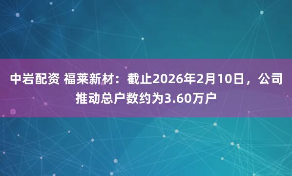 中岩配资 福莱新材：截止2026年2月10日，公司推动总户数约为3.60万户
