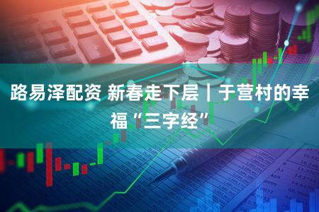 路易泽配资 新春走下层｜于营村的幸福“三字经”