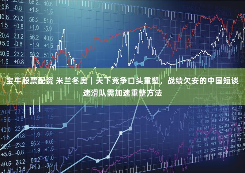 宝牛股票配资 米兰冬奥|天下竞争口头重塑,战绩欠安的中国短谈速滑队需加速重整方法