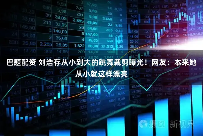 巴题配资 刘浩存从小到大的跳舞裁剪曝光!网友:本来她从小就这样漂亮