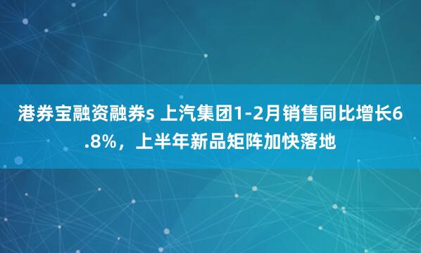 港券宝融资融券s 上汽集团1-2月销售同比增长6.8%，上半年新品矩阵加快落地