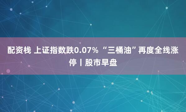 配资栈 上证指数跌0.07% “三桶油”再度全线涨停丨股市早盘