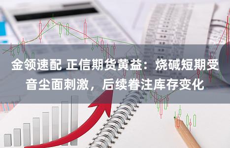 金领速配 正信期货黄益：烧碱短期受音尘面刺激，后续眷注库存变化