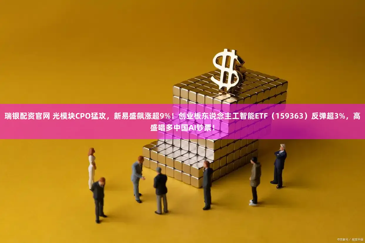 瑞银配资官网 光模块CPO猛攻，新易盛飙涨超9%！创业板东说念主工智能ETF（159363）反弹超3%，高盛唱多中国AI钞票！
