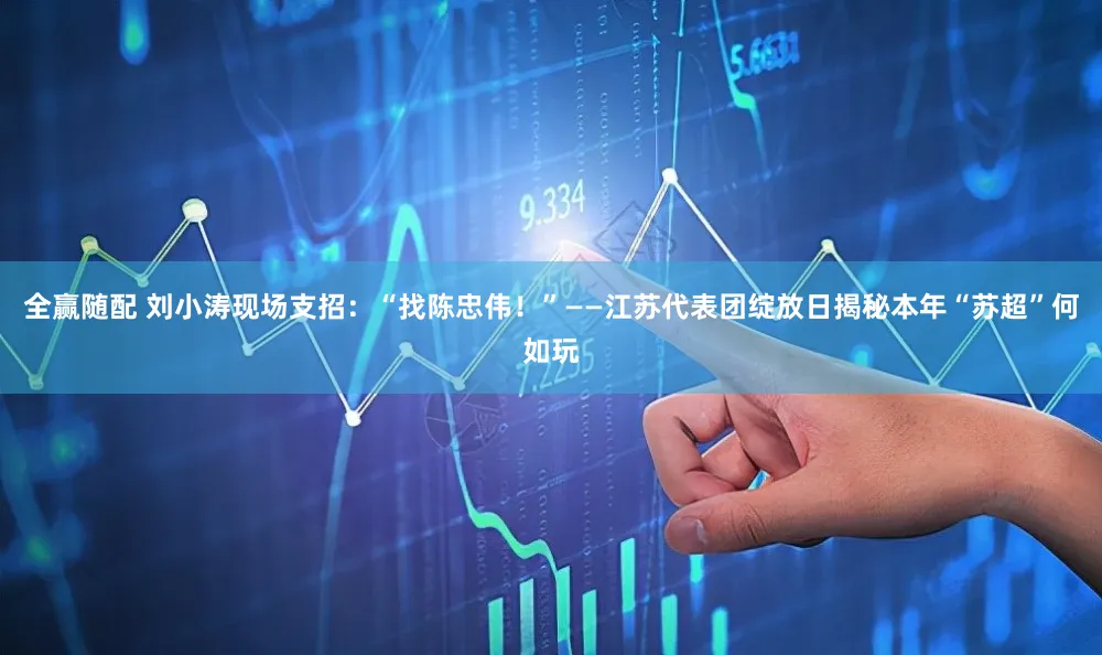 全赢随配 刘小涛现场支招:“找陈忠伟!”——江苏代表团绽放日揭秘本年“苏超”何如玩