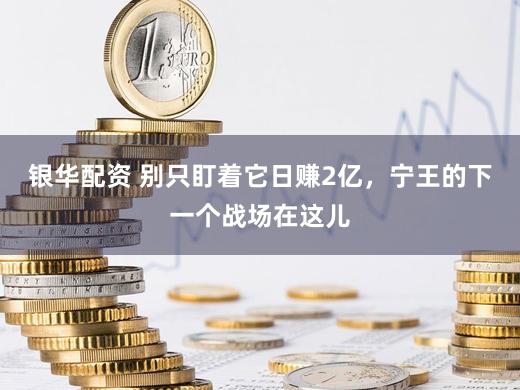 银华配资 别只盯着它日赚2亿，宁王的下一个战场在这儿