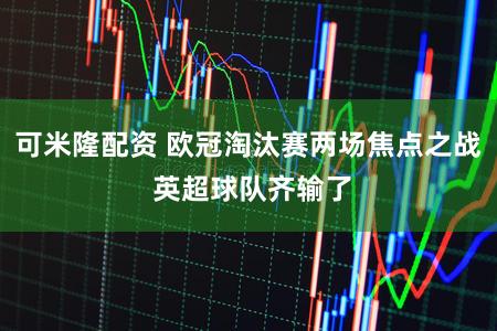 可米隆配资 欧冠淘汰赛两场焦点之战 英超球队齐输了