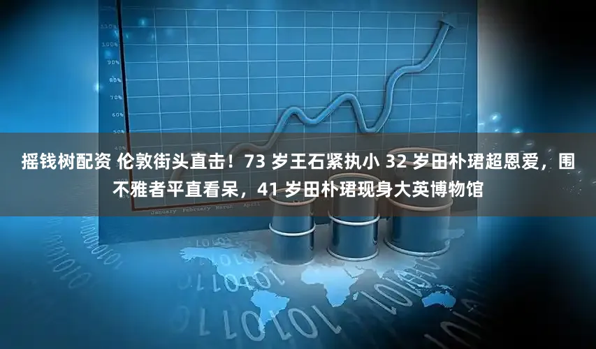 摇钱树配资 伦敦街头直击！73 岁王石紧执小 32 岁田朴珺超恩爱，围不雅者平直看呆，41 岁田朴珺现身大英博物馆