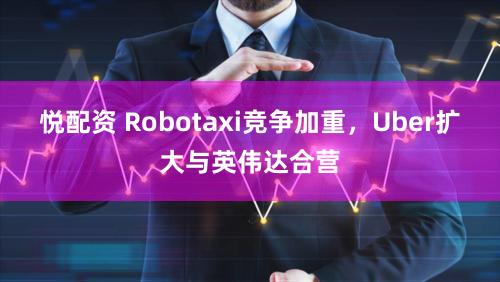悦配资 Robotaxi竞争加重，Uber扩大与英伟达合营