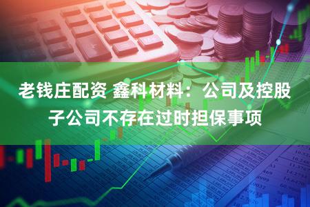 老钱庄配资 鑫科材料：公司及控股子公司不存在过时担保事项