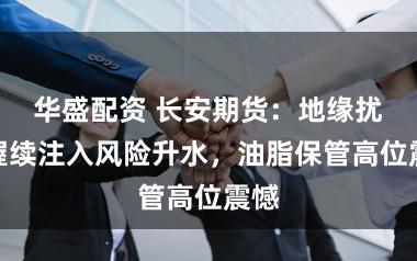 华盛配资 长安期货：地缘扰动握续注入风险升水，油脂保管高位震憾