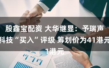 股鑫宝配资 大华继显：予瑞声科技“买入”评级 筹划价为41港元