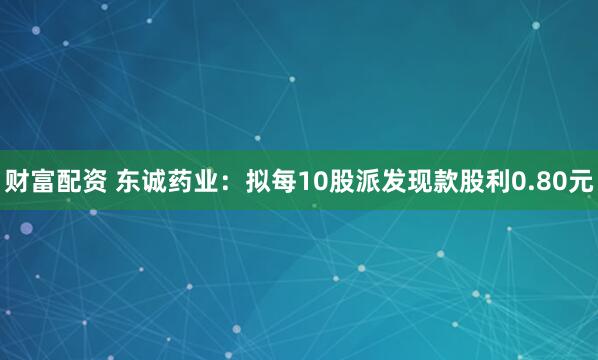 财富配资 东诚药业：拟每10股派发现款股利0.80元