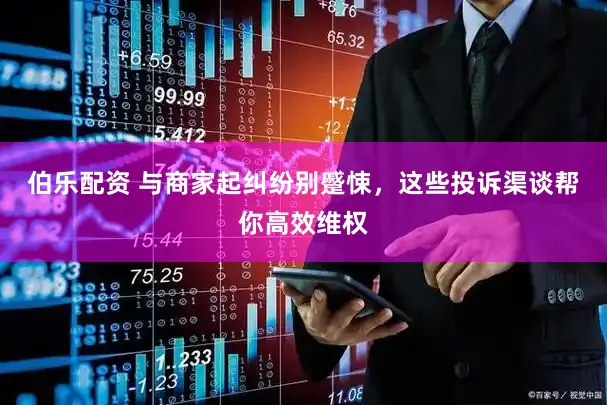 伯乐配资 与商家起纠纷别蹙悚，这些投诉渠谈帮你高效维权