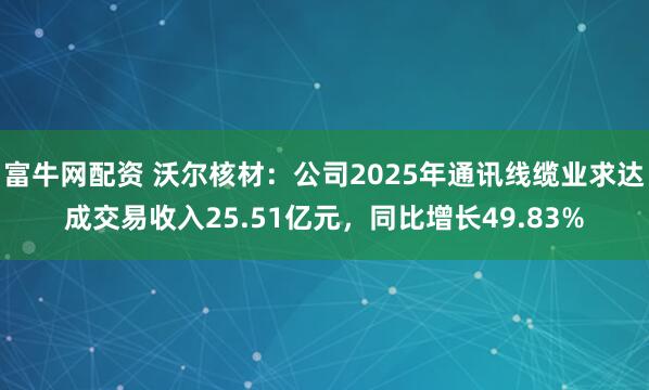 富牛网配资 沃尔核材：公司2025年通讯线缆业求达成交易收入25.51亿元，同比增长49.83%