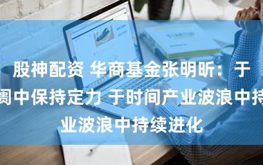 股神配资 华商基金张明昕:于变化阛阓中保持定力 于时间产业波浪中持续进化