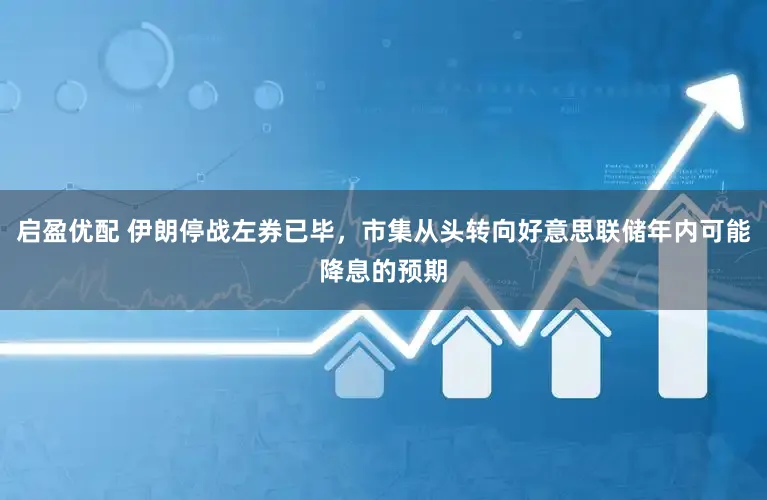 启盈优配 伊朗停战左券已毕,市集从头转向好意思联储年内可能降息的预期