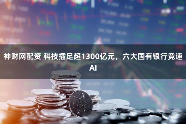 神财网配资 科技插足超1300亿元,六大国有银行竞速AI