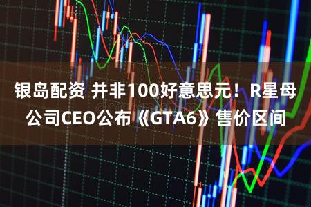 银岛配资 并非100好意思元！R星母公司CEO公布《GTA6》售价区间