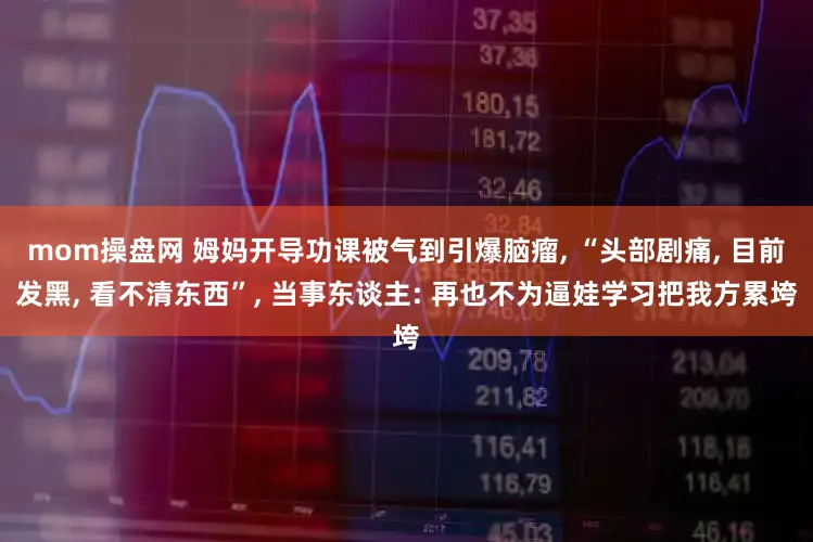 mom操盘网 姆妈开导功课被气到引爆脑瘤, “头部剧痛, 目前发黑, 看不清东西”, 当事东谈主: 再也不为逼娃学习把我方累垮
