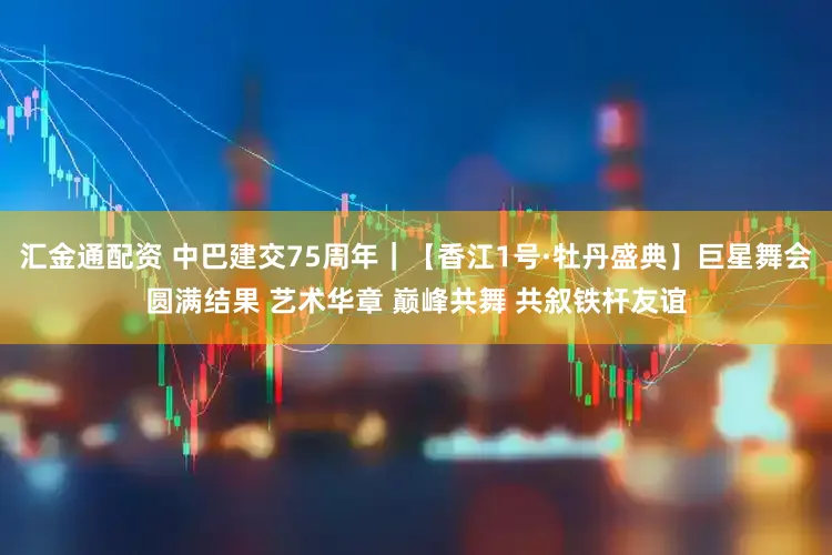 汇金通配资 中巴建交75周年｜【香江1号·牡丹盛典】巨星舞会圆满结果 艺术华章 巅峰共舞 共叙铁杆友谊