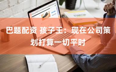 巴题配资 孩子王：现在公司策划打算一切平时