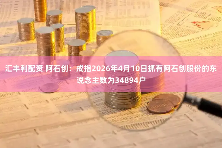 汇丰利配资 阿石创:戒指2026年4月10日抓有阿石创股份的东说念主数为34894户