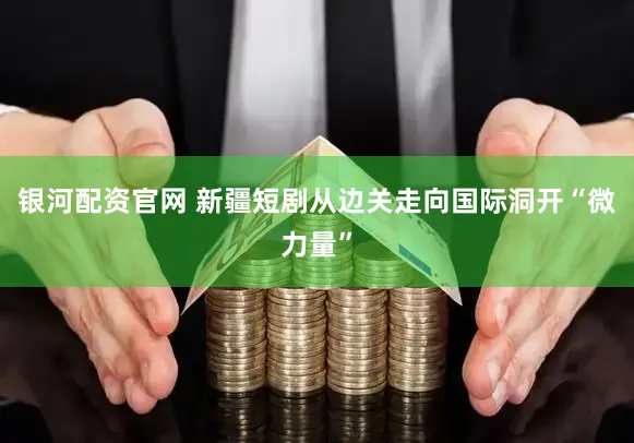 银河配资官网 新疆短剧从边关走向国际洞开“微力量”