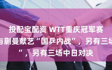 投配宝配资 WTT重庆冠军赛:孙颖莎与蒯曼献艺“国乒内战”,另有三场中日对决