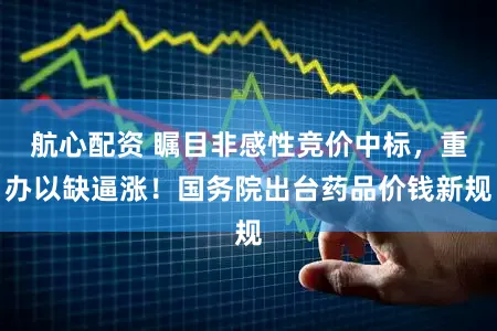 航心配资 瞩目非感性竞价中标，重办以缺逼涨！国务院出台药品价钱新规