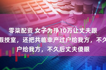 零柒配资 女子为挣10万让丈夫跟别东说念主假授室，还把共临幸产过户给我方，不久后丈夫傻眼