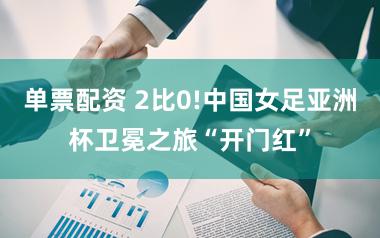 单票配资 2比0!中国女足亚洲杯卫冕之旅“开门红”
