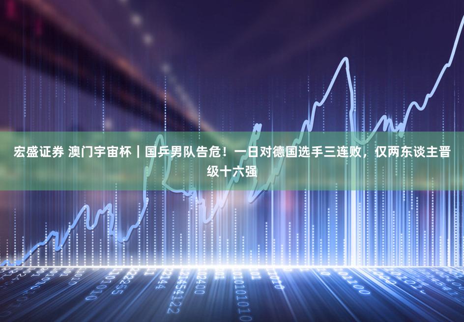 宏盛证券 澳门宇宙杯|国乒男队告危!一日对德国选手三连败,仅两东谈主晋级十六强