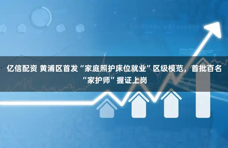 亿信配资 黄浦区首发“家庭照护床位就业”区级模范，首批百名“家护师”握证上岗