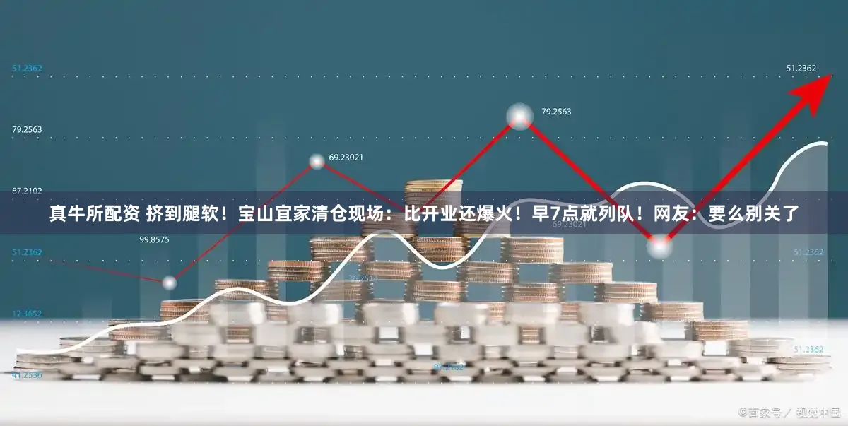 真牛所配资 挤到腿软!宝山宜家清仓现场:比开业还爆火!早7点就列队!网友:要么别关了