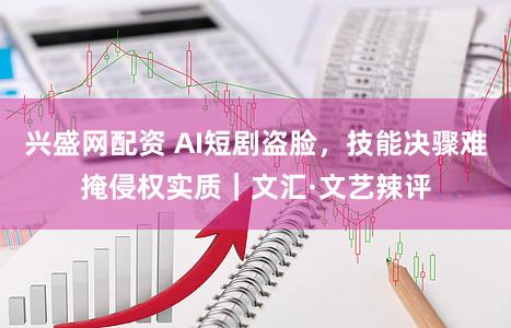 兴盛网配资 AI短剧盗脸，技能决骤难掩侵权实质｜文汇·文艺辣评