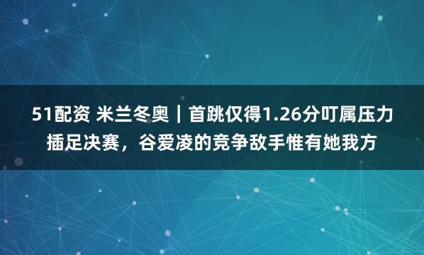 51配资 米兰冬奥|首跳仅得1.26分叮属压力插足决赛,谷爱凌的竞争敌手惟有她我方