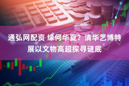 通弘网配资 缘何华夏？清华艺博特展以文物高超探寻谜底