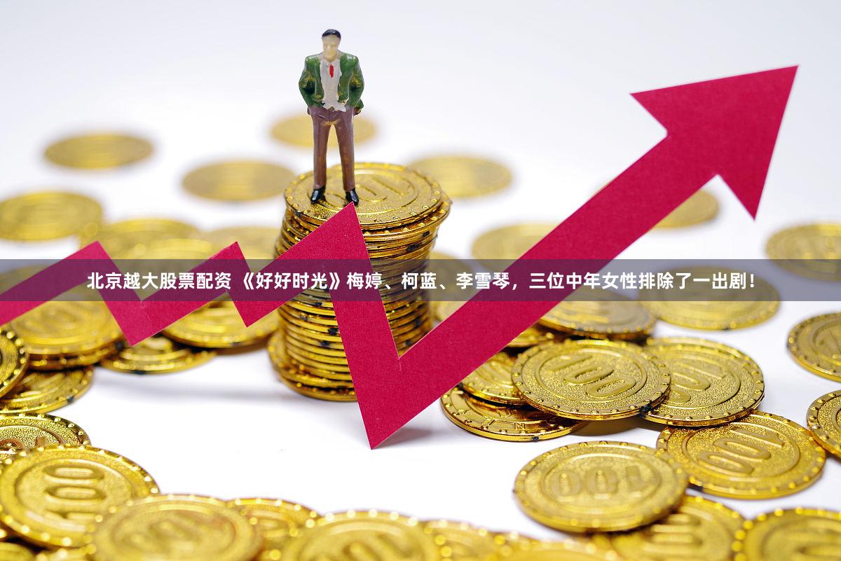北京越大股票配资 《好好时光》梅婷、柯蓝、李雪琴，三位中年女性排除了一出剧！