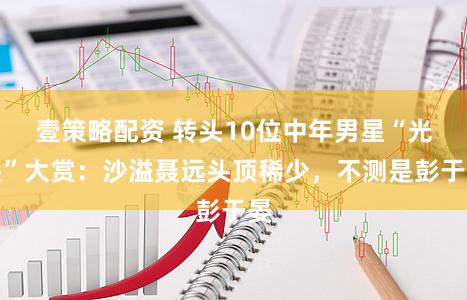 壹策略配资 转头10位中年男星“光头”大赏：沙溢聂远头顶稀少，不测是彭于晏